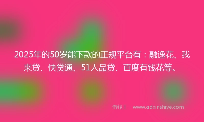 2025年的50岁能下款的正规平台有：融逸花、我来贷、快贷通、51人品贷、百度有钱花等。