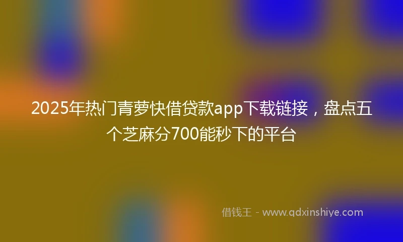 2025年热门青萝快借贷款app下载链接，盘点五个芝麻分700能秒下的平台