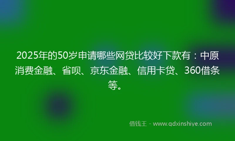 2025年的50岁申请哪些网贷比较好下款有：中原消费金融、省呗、京东金融、信用卡贷、360借条等。