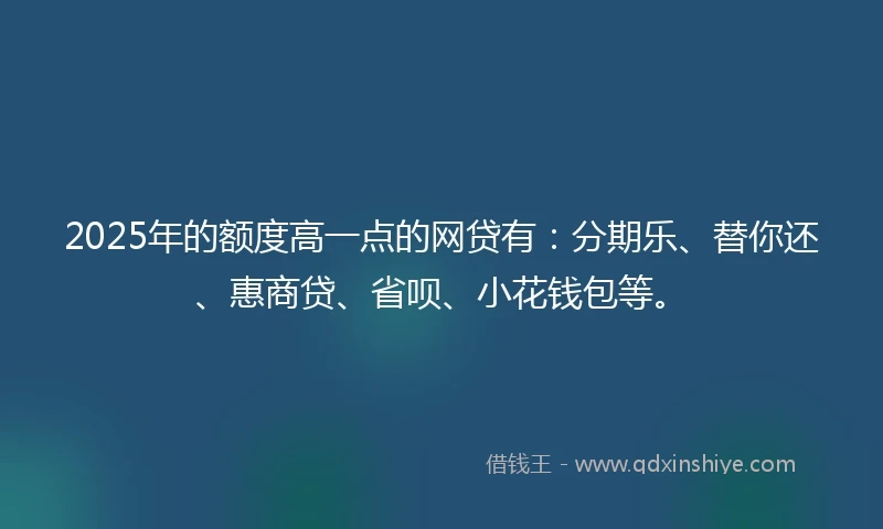 2025年的额度高一点的网贷有：分期乐、替你还、惠商贷、省呗、小花钱包等。