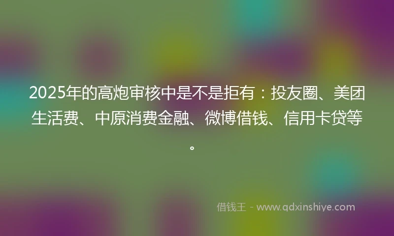 2025年的高炮审核中是不是拒有：投友圈、美团生活费、中原消费金融、微博借钱、信用卡贷等。