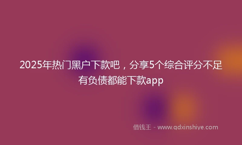 2025年热门黑户下款吧，分享5个综合评分不足有负债都能下款app