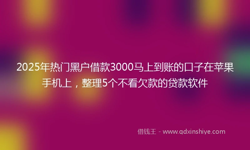 2025年热门黑户借款3000马上到账的口子在苹果手机上，整理5个不看欠款的贷款软件