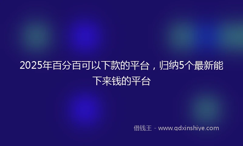 2025年百分百可以下款的平台，归纳5个最新能下来钱的平台