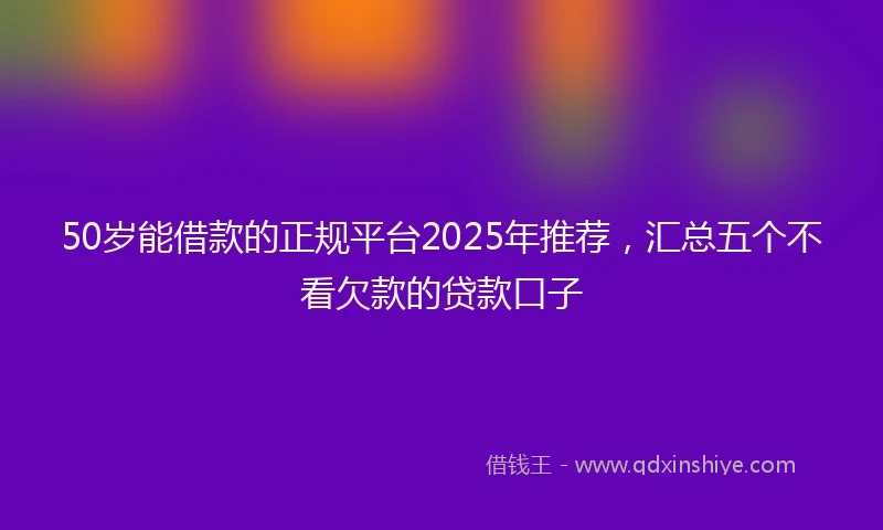 50岁能借款的正规平台2025年推荐，汇总五个不看欠款的贷款口子