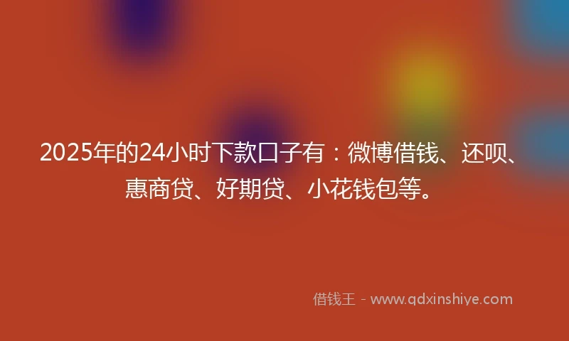 2025年的24小时下款口子有：微博借钱、还呗、惠商贷、好期贷、小花钱包等。