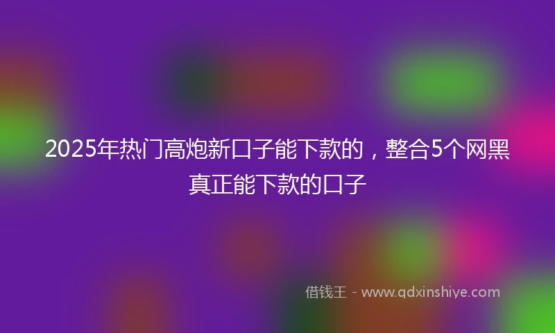 2025年热门高炮新口子能下款的，整合5个网黑真正能下款的口子