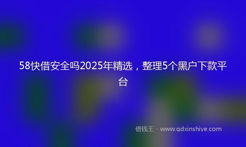 58快借安全吗2025年精选，整理5个黑户下款平台