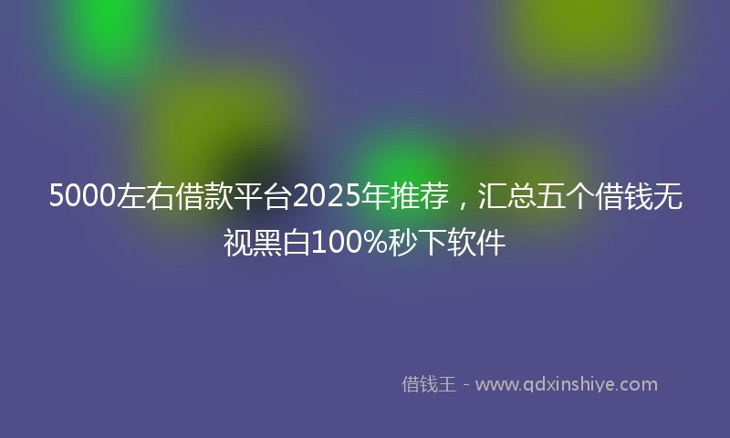 5000左右借款平台2025年推荐，汇总五个借钱无视黑白100%秒下软件