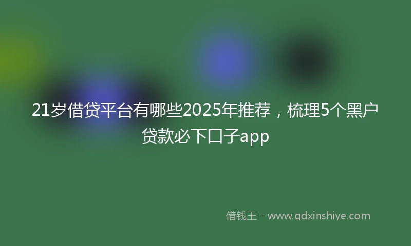 21岁借贷平台有哪些2025年推荐，梳理5个黑户贷款必下口子app