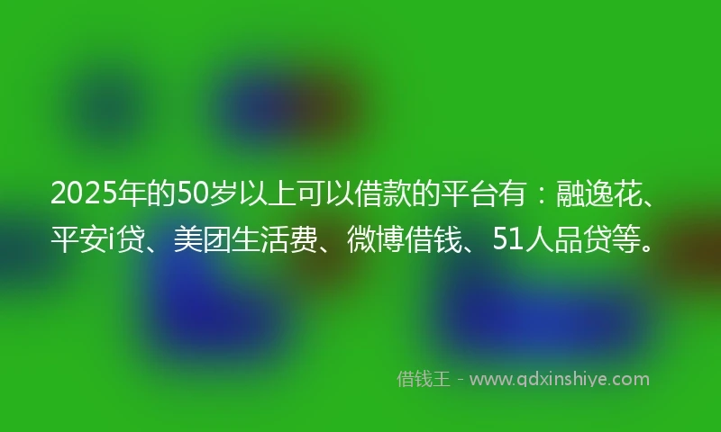 2025年的50岁以上可以借款的平台有：融逸花、平安i贷、美团生活费、微博借钱、51人品贷等。