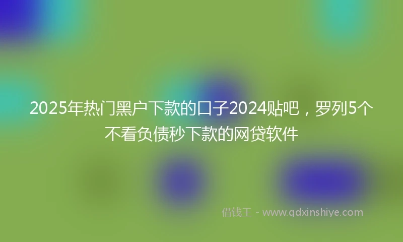 2025年热门黑户下款的口子2024贴吧，罗列5个不看负债秒下款的网贷软件