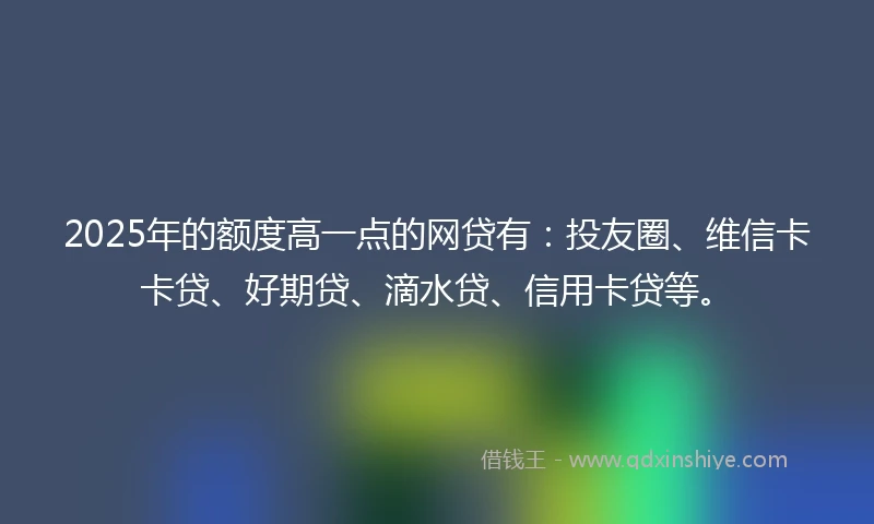 2025年的额度高一点的网贷有：投友圈、维信卡卡贷、好期贷、滴水贷、信用卡贷等。