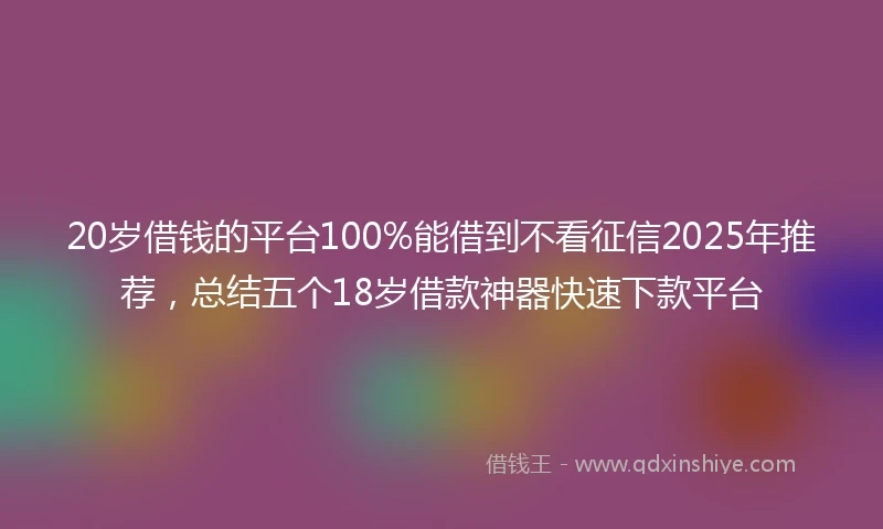 20岁借钱的平台100%能借到不看征信2025年推荐，总结五个18岁借款神器快速下款平台