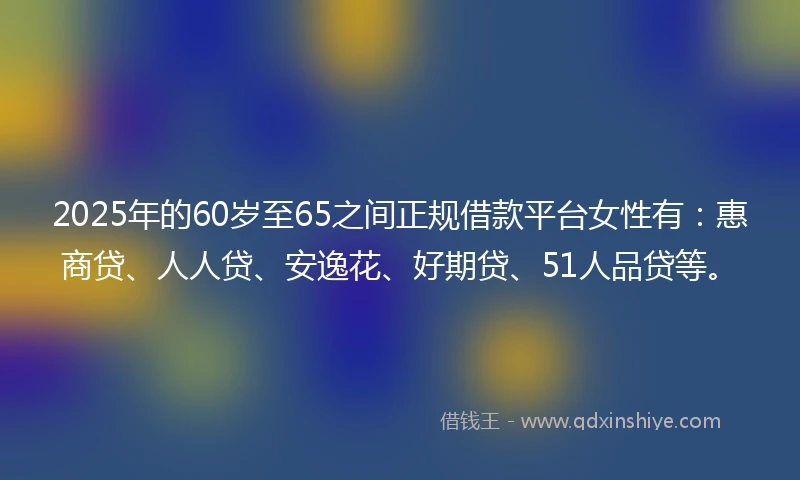 2025年的60岁至65之间正规借款平台女性有：惠商贷、人人贷、安逸花、好期贷、51人品贷等。