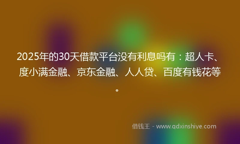 2025年的30天借款平台没有利息吗有：超人卡、度小满金融、京东金融、人人贷、百度有钱花等。
