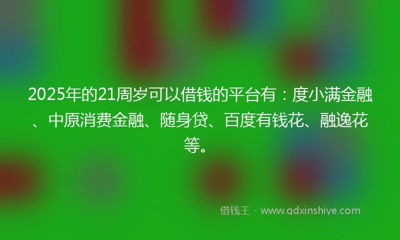 2025年的21周岁可以借钱的平台有：度小满金融、中原消费金融、随身贷、百度有钱花、融逸花等。