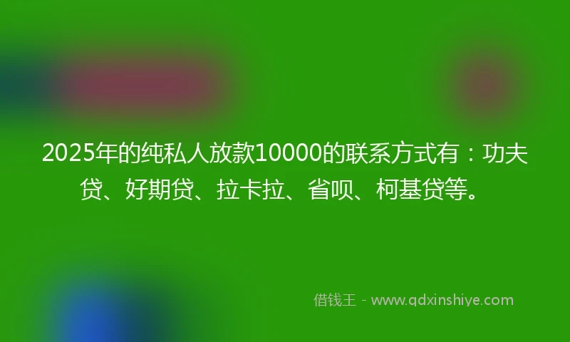2025年的纯私人放款10000的联系方式有：功夫贷、好期贷、拉卡拉、省呗、柯基贷等。