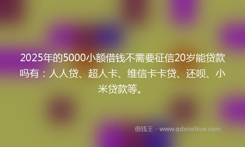 2025年的5000小额借钱不需要征信20岁能贷款吗有：人人贷、超人卡、维信卡卡贷、还呗、小米贷款等。