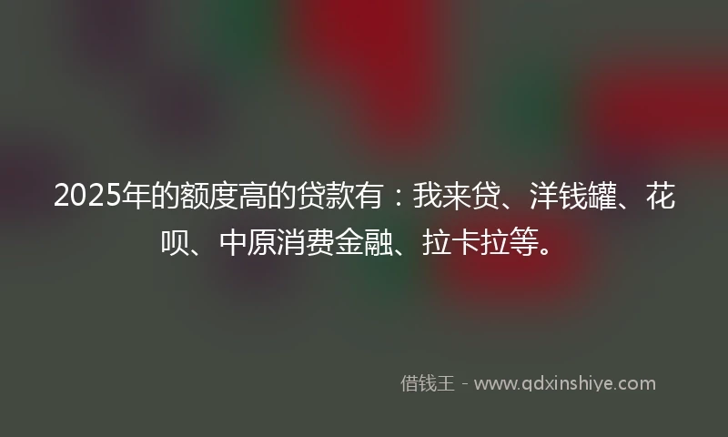 2025年的额度高的贷款有：我来贷、洋钱罐、花呗、中原消费金融、拉卡拉等。