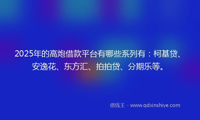 2025年的高炮借款平台有哪些系列有：柯基贷、安逸花、东方汇、拍拍贷、分期乐等。