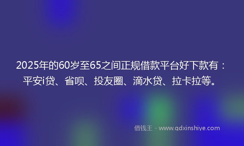 2025年的60岁至65之间正规借款平台好下款有：平安i贷、省呗、投友圈、滴水贷、拉卡拉等。