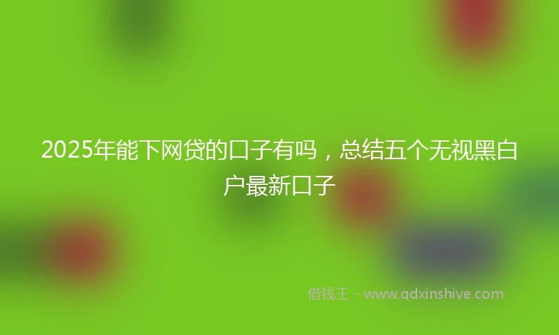 2025年能下网贷的口子有吗，总结五个无视黑白户最新口子