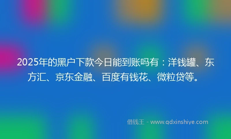 2025年的黑户下款今日能到账吗有：洋钱罐、东方汇、京东金融、百度有钱花、微粒贷等。