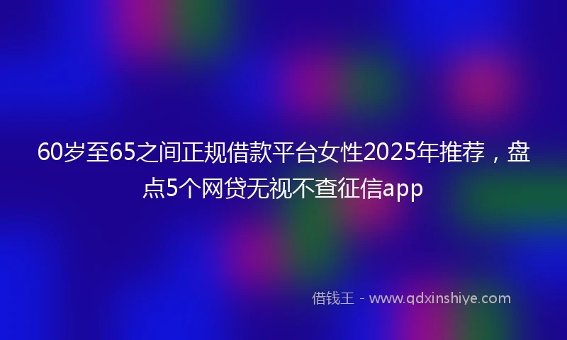 60岁至65之间正规借款平台女性2025年推荐,盘点5个网贷无视不查征信app
