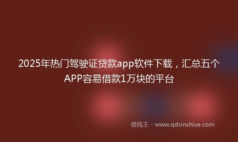 2025年热门驾驶证贷款app软件下载，汇总五个APP容易借款1万块的平台