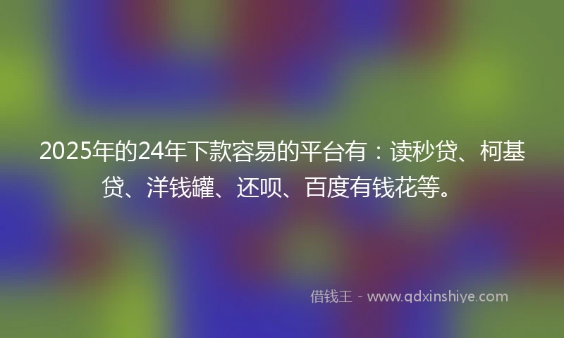 2025年的24年下款容易的平台有：读秒贷、柯基贷、洋钱罐、还呗、百度有钱花等。