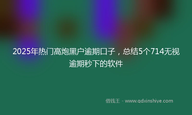 2025年热门高炮黑户逾期口子，总结5个714无视逾期秒下的软件