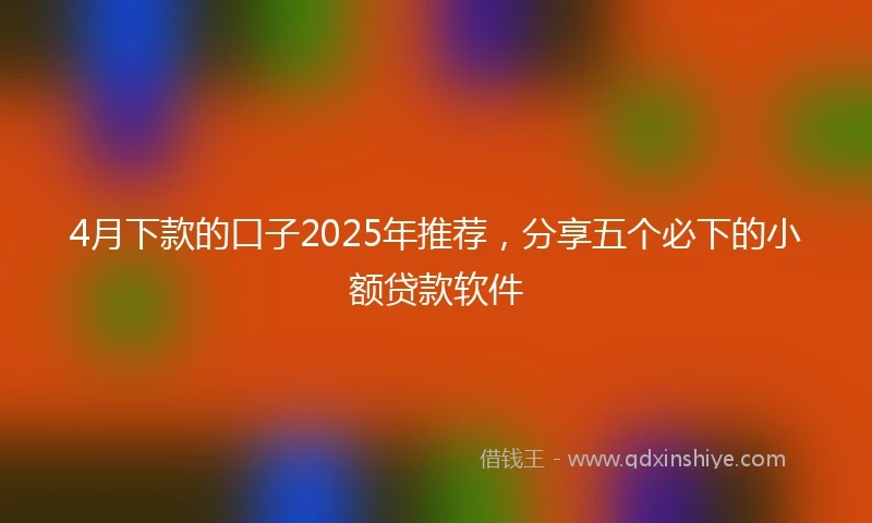 4月下款的口子2025年推荐，分享五个必下的小额贷款软件