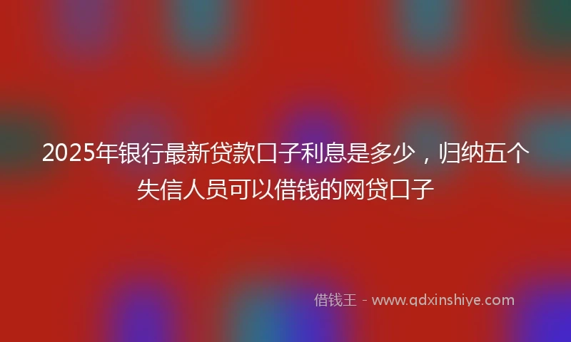 2025年银行最新贷款口子利息是多少，归纳五个失信人员可以借钱的网贷口子