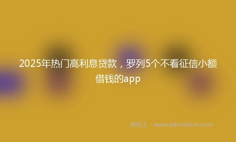 2025年热门高利息贷款,罗列5个不看征信小额借钱的app