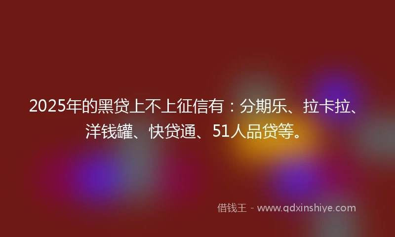 2025年的黑贷上不上征信有：分期乐、拉卡拉、洋钱罐、快贷通、51人品贷等。
