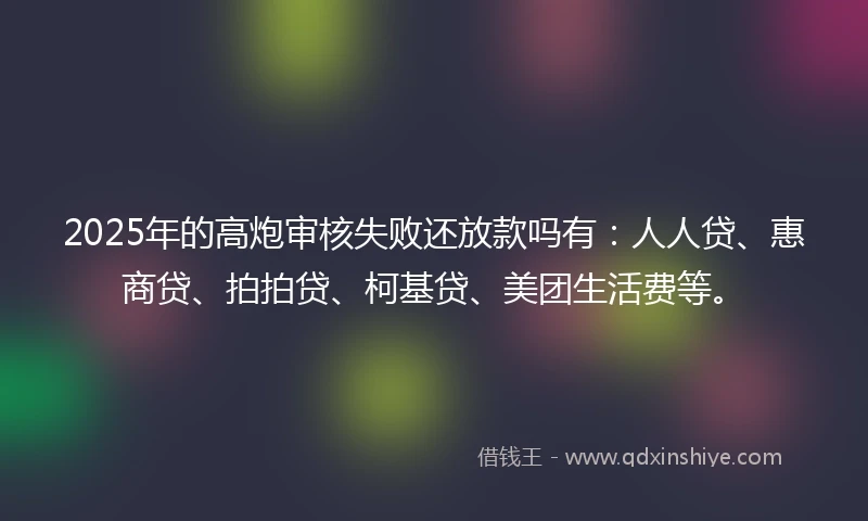 2025年的高炮审核失败还放款吗有：人人贷、惠商贷、拍拍贷、柯基贷、美团生活费等。