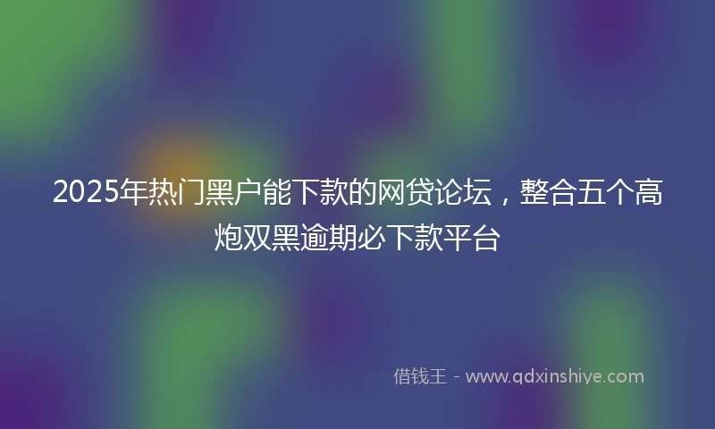 2025年热门黑户能下款的网贷论坛，整合五个高炮双黑逾期必下款平台