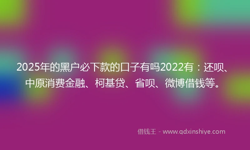 2025年的黑户必下款的口子有吗2022有：还呗、中原消费金融、柯基贷、省呗、微博借钱等。