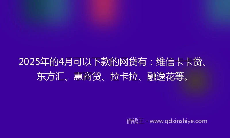 2025年的4月可以下款的网贷有：维信卡卡贷、东方汇、惠商贷、拉卡拉、融逸花等。