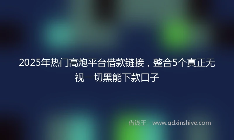 2025年热门高炮平台借款链接，整合5个真正无视一切黑能下款口子