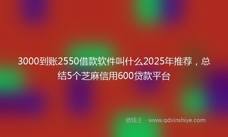 3000到账2550借款软件叫什么2025年推荐，总结5个芝麻信用600贷款平台