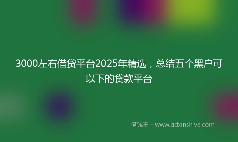 3000左右借贷平台2025年精选，总结五个黑户可以下的贷款平台