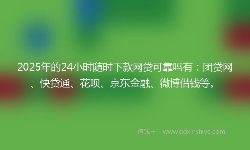 2025年的24小时随时下款网贷可靠吗有：团贷网、快贷通、花呗、京东金融、微博借钱等。