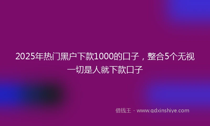 2025年热门黑户下款1000的口子，整合5个无视一切是人就下款口子