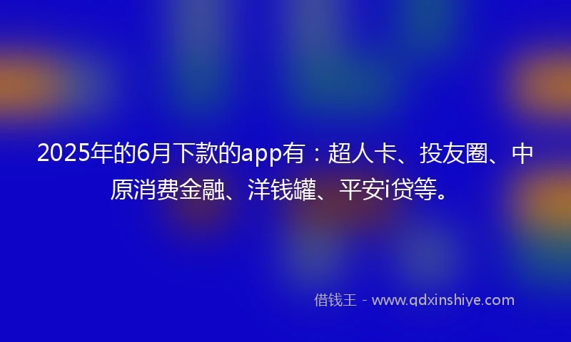 2025年的6月下款的app有：超人卡、投友圈、中原消费金融、洋钱罐、平安i贷等。