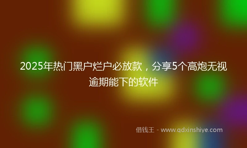 2025年热门黑户烂户必放款，分享5个高炮无视逾期能下的软件