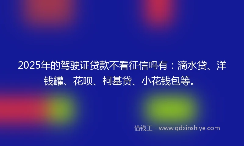 2025年的驾驶证贷款不看征信吗有：滴水贷、洋钱罐、花呗、柯基贷、小花钱包等。