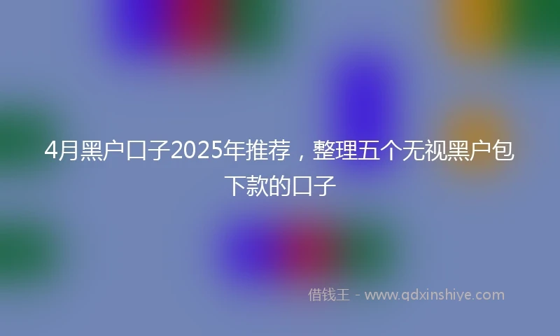 4月黑户口子2025年推荐，整理五个无视黑户包下款的口子