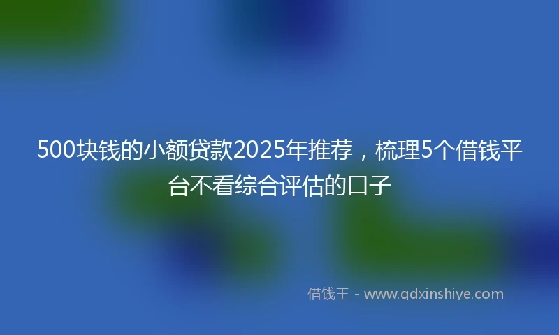 500块钱的小额贷款2025年推荐，梳理5个借钱平台不看综合评估的口子